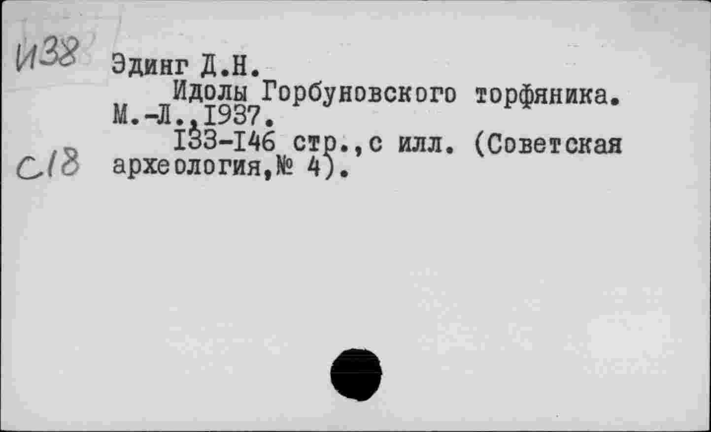 ﻿И-&?
C/8
Эдинг Д.Н.
М ^Идолы^Горбуновского торфяника.
1^3-146 стр.,с илл. (Советская археология,N2 4).